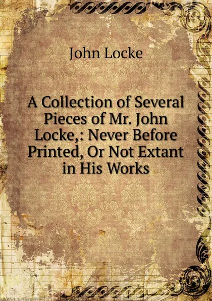 Обложка книги A Collection of Several Pieces of Mr. John Locke,: Never Before Printed, Or Not Extant in His Works, John Locke