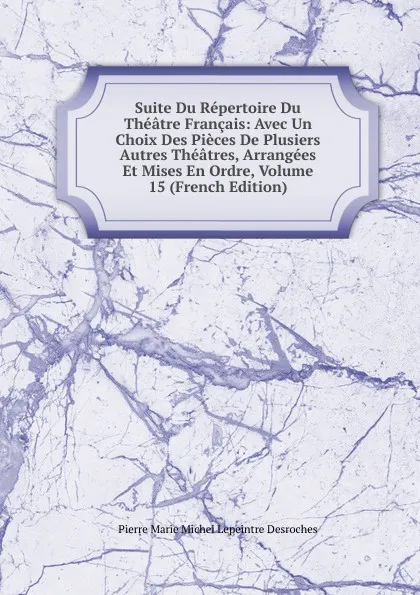 Обложка книги Suite Du Repertoire Du Theatre Francais: Avec Un Choix Des Pieces De Plusiers Autres Theatres, Arrangees Et Mises En Ordre, Volume 15 (French Edition), Pierre Marie Michel Lepeintre Desroches