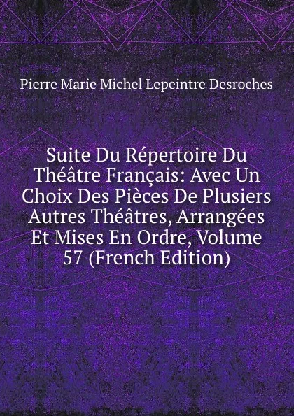 Обложка книги Suite Du Repertoire Du Theatre Francais: Avec Un Choix Des Pieces De Plusiers Autres Theatres, Arrangees Et Mises En Ordre, Volume 57 (French Edition), Pierre Marie Michel Lepeintre Desroches