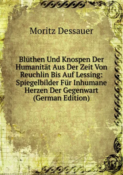 Обложка книги Bluthen Und Knospen Der Humanitat Aus Der Zeit Von Reuchlin Bis Auf Lessing: Spiegelbilder Fur Inhumane Herzen Der Gegenwart (German Edition), Moritz Dessauer