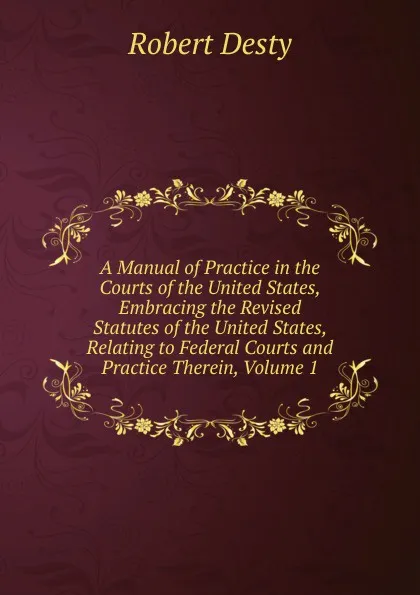 Обложка книги A Manual of Practice in the Courts of the United States, Embracing the Revised Statutes of the United States, Relating to Federal Courts and Practice Therein, Volume 1, Robert Desty