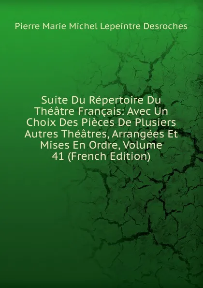 Обложка книги Suite Du Repertoire Du Theatre Francais: Avec Un Choix Des Pieces De Plusiers Autres Theatres, Arrangees Et Mises En Ordre, Volume 41 (French Edition), Pierre Marie Michel Lepeintre Desroches