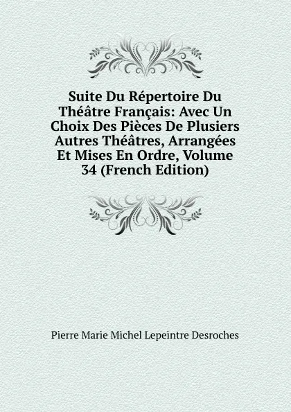 Обложка книги Suite Du Repertoire Du Theatre Francais: Avec Un Choix Des Pieces De Plusiers Autres Theatres, Arrangees Et Mises En Ordre, Volume 34 (French Edition), Pierre Marie Michel Lepeintre Desroches