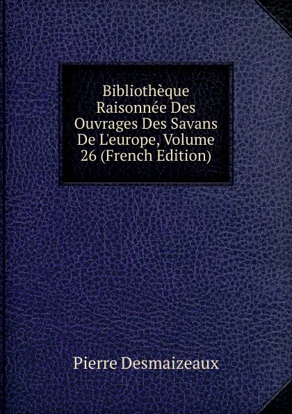 Обложка книги Bibliotheque Raisonnee Des Ouvrages Des Savans De L.europe, Volume 26 (French Edition), Pierre Desmaizeaux