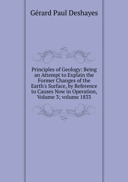 Обложка книги Principles of Geology: Being an Attempt to Explain the Former Changes of the Earth.s Surface, by Reference to Causes Now in Operation, Volume 3;.volume 1833, Gérard Paul Deshayes