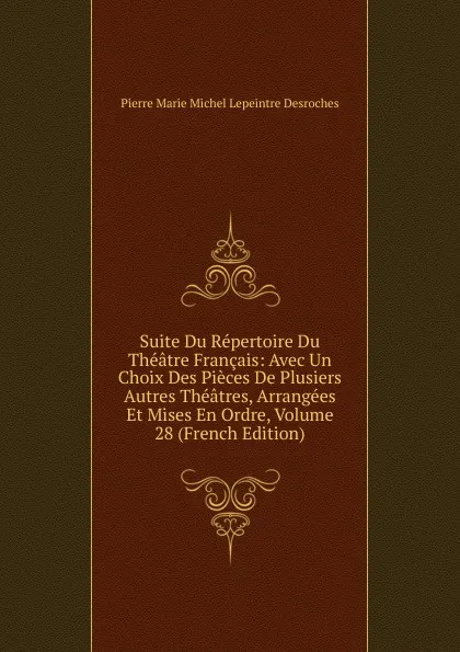 Обложка книги Suite Du Repertoire Du Theatre Francais: Avec Un Choix Des Pieces De Plusiers Autres Theatres, Arrangees Et Mises En Ordre, Volume 28 (French Edition), Pierre Marie Michel Lepeintre Desroches