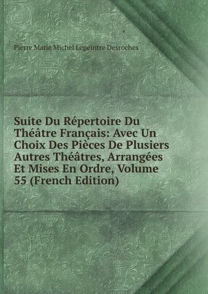 Обложка книги Suite Du Repertoire Du Theatre Francais: Avec Un Choix Des Pieces De Plusiers Autres Theatres, Arrangees Et Mises En Ordre, Volume 55 (French Edition), Pierre Marie Michel Lepeintre Desroches