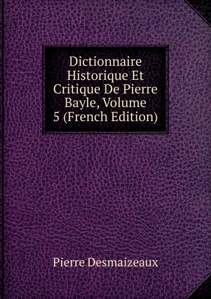 Обложка книги Dictionnaire Historique Et Critique De Pierre Bayle, Volume 5 (French Edition), Pierre Desmaizeaux