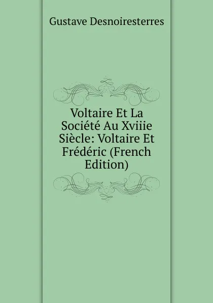 Обложка книги Voltaire Et La Societe Au Xviiie Siecle: Voltaire Et Frederic (French Edition), Gustave Desnoiresterres