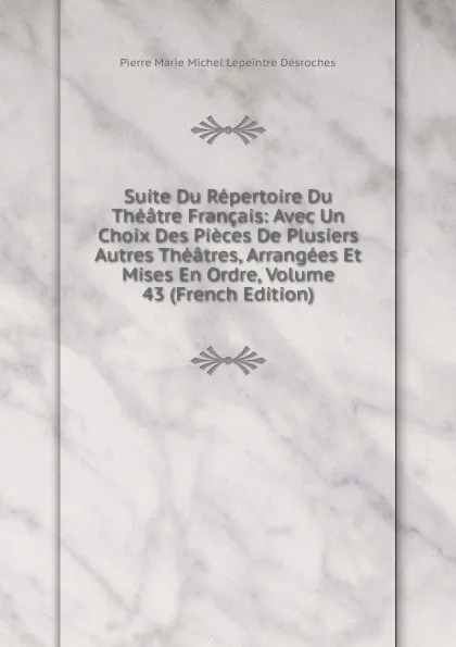 Обложка книги Suite Du Repertoire Du Theatre Francais: Avec Un Choix Des Pieces De Plusiers Autres Theatres, Arrangees Et Mises En Ordre, Volume 43 (French Edition), Pierre Marie Michel Lepeintre Desroches