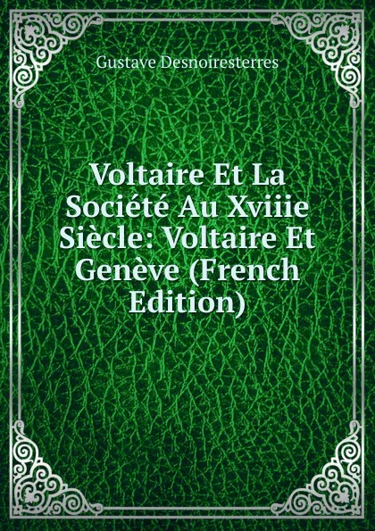 Обложка книги Voltaire Et La Societe Au Xviiie Siecle: Voltaire Et Geneve (French Edition), Gustave Desnoiresterres