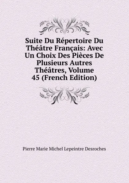 Обложка книги Suite Du Repertoire Du Theatre Francais: Avec Un Choix Des Pieces De Plusieurs Autres Theatres, Volume 45 (French Edition), Pierre Marie Michel Lepeintre Desroches