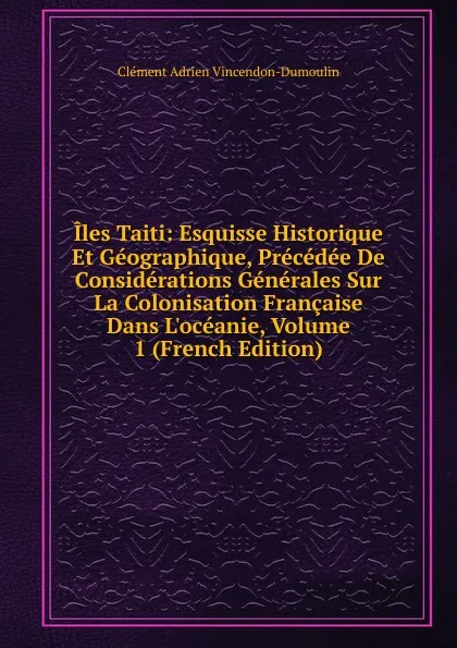 Обложка книги Iles Taiti: Esquisse Historique Et Geographique, Precedee De Considerations Generales Sur La Colonisation Francaise Dans L.oceanie, Volume 1 (French Edition), Clément Adrien Vincendon-Dumoulin