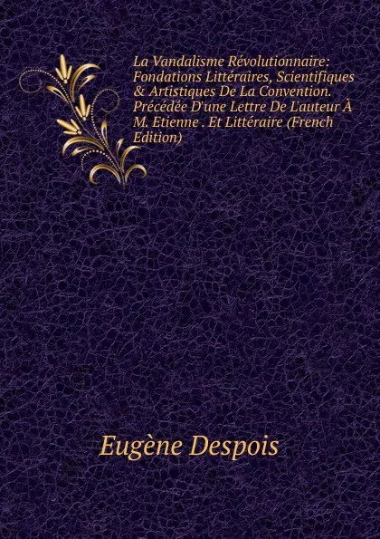 Обложка книги La Vandalisme Revolutionnaire: Fondations Litteraires, Scientifiques . Artistiques De La Convention. Precedee D.une Lettre De L.auteur A M. Etienne . Et Litteraire (French Edition), Eugène Despois