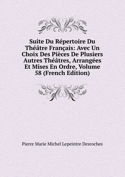 Обложка книги Suite Du Repertoire Du Theatre Francais: Avec Un Choix Des Pieces De Plusiers Autres Theatres, Arrangees Et Mises En Ordre, Volume 58 (French Edition), Pierre Marie Michel Lepeintre Desroches