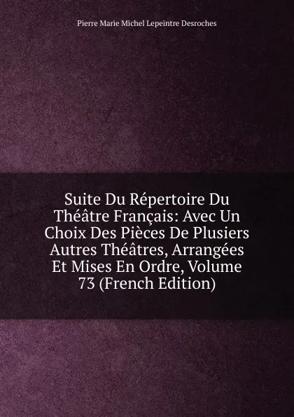 Обложка книги Suite Du Repertoire Du Theatre Francais: Avec Un Choix Des Pieces De Plusiers Autres Theatres, Arrangees Et Mises En Ordre, Volume 73 (French Edition), Pierre Marie Michel Lepeintre Desroches