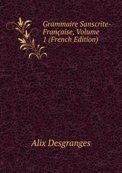 Обложка книги Grammaire Sanscrite-Francaise, Volume 1 (French Edition), Alix Desgranges