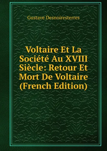 Обложка книги Voltaire Et La Societe Au XVIII Siecle: Retour Et Mort De Voltaire (French Edition), Gustave Desnoiresterres