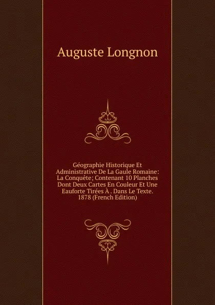 Обложка книги Geographie Historique Et Administrative De La Gaule Romaine: La Conquete; Contenant 10 Planches Dont Deux Cartes En Couleur Et Une Eauforte Tirees A . Dans Le Texte. 1878 (French Edition), Auguste Longnon