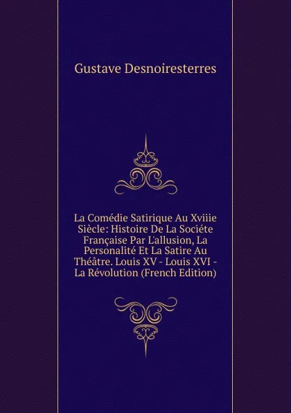 Обложка книги La Comedie Satirique Au Xviiie Siecle: Histoire De La Societe Francaise Par L.allusion, La Personalite Et La Satire Au Theatre. Louis XV - Louis XVI - La Revolution (French Edition), Gustave Desnoiresterres