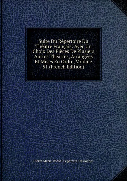 Обложка книги Suite Du Repertoire Du Theatre Francais: Avec Un Choix Des Pieces De Plusiers Autres Theatres, Arrangees Et Mises En Ordre, Volume 51 (French Edition), Pierre Marie Michel Lepeintre Desroches