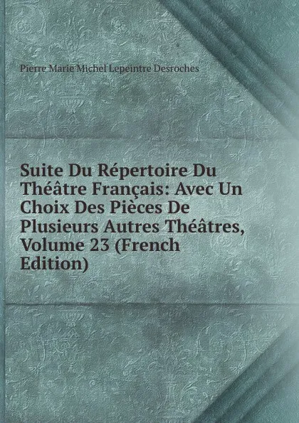 Обложка книги Suite Du Repertoire Du Theatre Francais: Avec Un Choix Des Pieces De Plusieurs Autres Theatres, Volume 23 (French Edition), Pierre Marie Michel Lepeintre Desroches