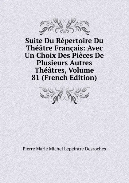 Обложка книги Suite Du Repertoire Du Theatre Francais: Avec Un Choix Des Pieces De Plusieurs Autres Theatres, Volume 81 (French Edition), Pierre Marie Michel Lepeintre Desroches