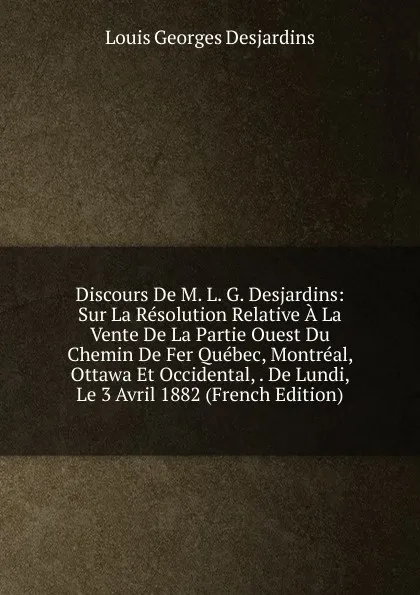 Обложка книги Discours De M. L. G. Desjardins: Sur La Resolution Relative A La Vente De La Partie Ouest Du Chemin De Fer Quebec, Montreal, Ottawa Et Occidental, . De Lundi, Le 3 Avril 1882 (French Edition), Louis Georges Desjardins