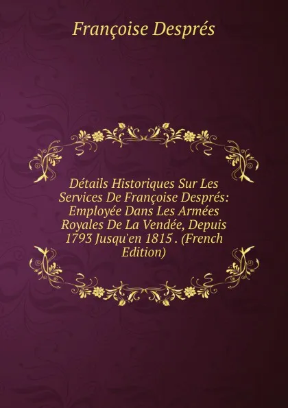 Обложка книги Details Historiques Sur Les Services De Francoise Despres: Employee Dans Les Armees Royales De La Vendee, Depuis 1793 Jusqu.en 1815 . (French Edition), Françoise Després