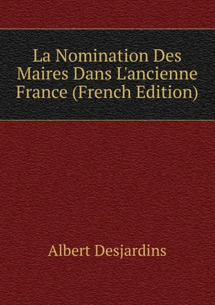 Обложка книги La Nomination Des Maires Dans L.ancienne France (French Edition), Albert Desjardins