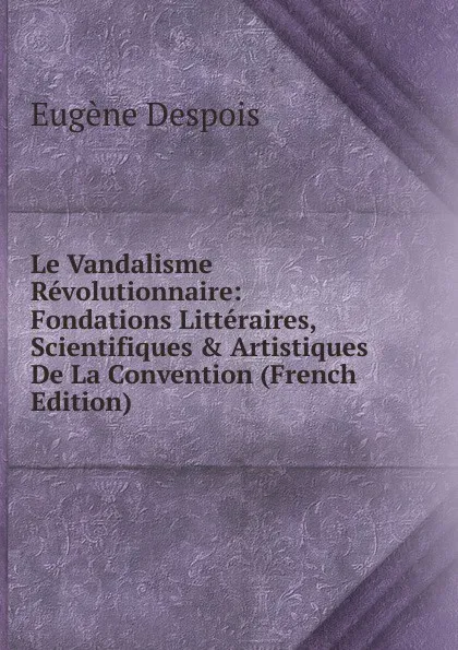 Обложка книги Le Vandalisme Revolutionnaire: Fondations Litteraires, Scientifiques . Artistiques De La Convention (French Edition), Eugène Despois