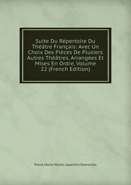 Обложка книги Suite Du Repertoire Du Theatre Francais: Avec Un Choix Des Pieces De Plusiers Autres Theatres, Arrangees Et Mises En Ordre, Volume 22 (French Edition), Pierre Marie Michel Lepeintre Desroches