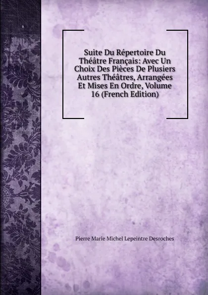 Обложка книги Suite Du Repertoire Du Theatre Francais: Avec Un Choix Des Pieces De Plusiers Autres Theatres, Arrangees Et Mises En Ordre, Volume 16 (French Edition), Pierre Marie Michel Lepeintre Desroches