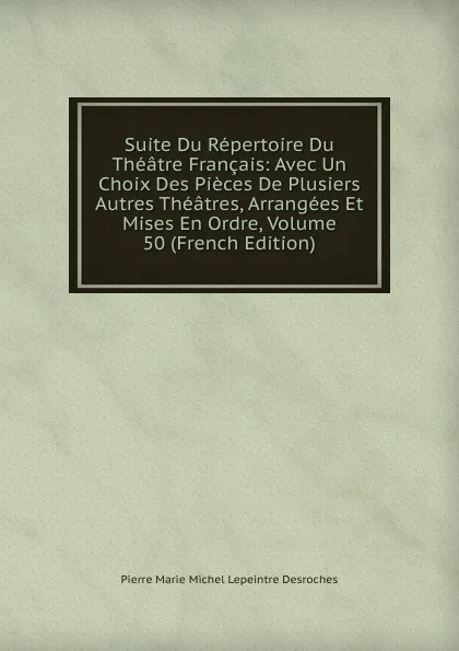 Обложка книги Suite Du Repertoire Du Theatre Francais: Avec Un Choix Des Pieces De Plusiers Autres Theatres, Arrangees Et Mises En Ordre, Volume 50 (French Edition), Pierre Marie Michel Lepeintre Desroches