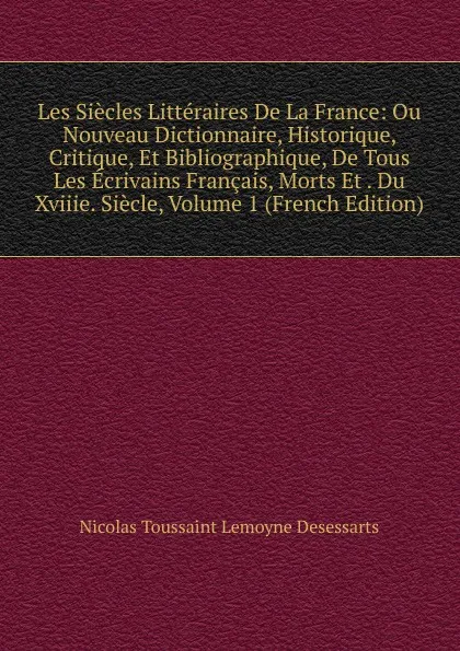 Обложка книги Les Siecles Litteraires De La France: Ou Nouveau Dictionnaire, Historique, Critique, Et Bibliographique, De Tous Les Ecrivains Francais, Morts Et . Du Xviiie. Siecle, Volume 1 (French Edition), Nicolas Toussaint Lemoyne Desessarts