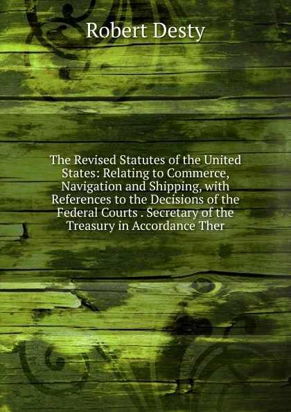 Обложка книги The Revised Statutes of the United States: Relating to Commerce, Navigation and Shipping, with References to the Decisions of the Federal Courts . Secretary of the Treasury in Accordance Ther, Robert Desty