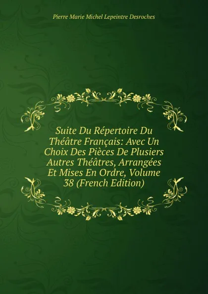 Обложка книги Suite Du Repertoire Du Theatre Francais: Avec Un Choix Des Pieces De Plusiers Autres Theatres, Arrangees Et Mises En Ordre, Volume 38 (French Edition), Pierre Marie Michel Lepeintre Desroches