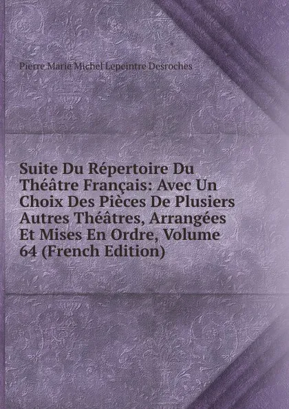 Обложка книги Suite Du Repertoire Du Theatre Francais: Avec Un Choix Des Pieces De Plusiers Autres Theatres, Arrangees Et Mises En Ordre, Volume 64 (French Edition), Pierre Marie Michel Lepeintre Desroches