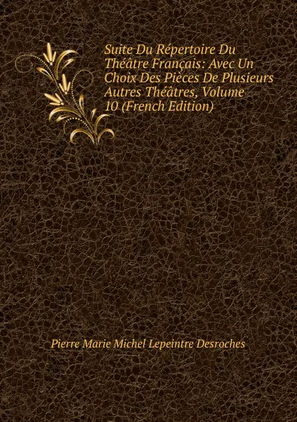 Обложка книги Suite Du Repertoire Du Theatre Francais: Avec Un Choix Des Pieces De Plusieurs Autres Theatres, Volume 10 (French Edition), Pierre Marie Michel Lepeintre Desroches