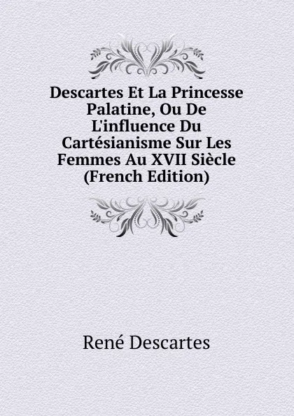 Обложка книги Descartes Et La Princesse Palatine, Ou De L.influence Du Cartesianisme Sur Les Femmes Au XVII Siecle (French Edition), René Descartes