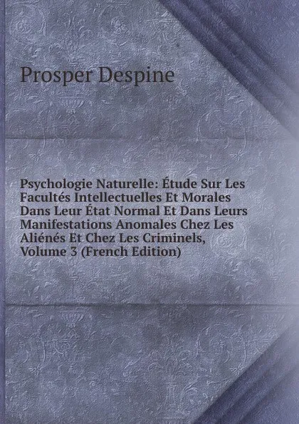 Обложка книги Psychologie Naturelle: Etude Sur Les Facultes Intellectuelles Et Morales Dans Leur Etat Normal Et Dans Leurs Manifestations Anomales Chez Les Alienes Et Chez Les Criminels, Volume 3 (French Edition), Prosper Despine