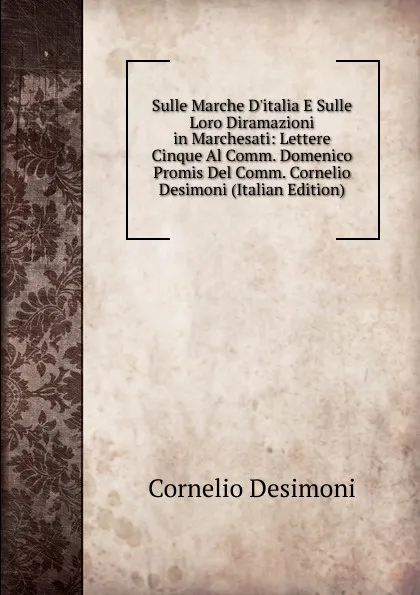 Обложка книги Sulle Marche D.italia E Sulle Loro Diramazioni in Marchesati: Lettere Cinque Al Comm. Domenico Promis Del Comm. Cornelio Desimoni (Italian Edition), Cornelio Desimoni