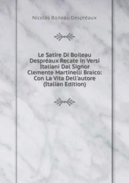 Обложка книги Le Satire Di Boileau Despreaux Recate in Versi Italiani Dal Signor Clemente Martinelli Braico: Con La Vita Dell.autore (Italian Edition), Nicolas Boileau Despréaux