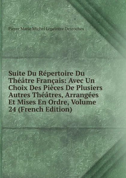 Обложка книги Suite Du Repertoire Du Theatre Francais: Avec Un Choix Des Pieces De Plusiers Autres Theatres, Arrangees Et Mises En Ordre, Volume 24 (French Edition), Pierre Marie Michel Lepeintre Desroches