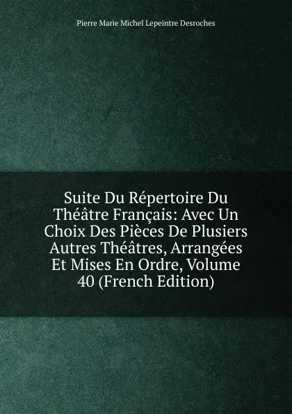 Обложка книги Suite Du Repertoire Du Theatre Francais: Avec Un Choix Des Pieces De Plusiers Autres Theatres, Arrangees Et Mises En Ordre, Volume 40 (French Edition), Pierre Marie Michel Lepeintre Desroches