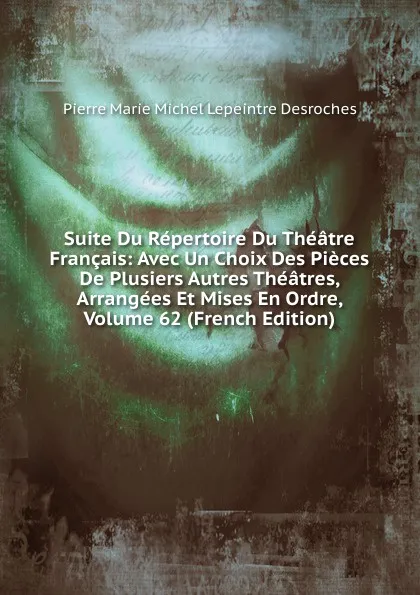 Обложка книги Suite Du Repertoire Du Theatre Francais: Avec Un Choix Des Pieces De Plusiers Autres Theatres, Arrangees Et Mises En Ordre, Volume 62 (French Edition), Pierre Marie Michel Lepeintre Desroches