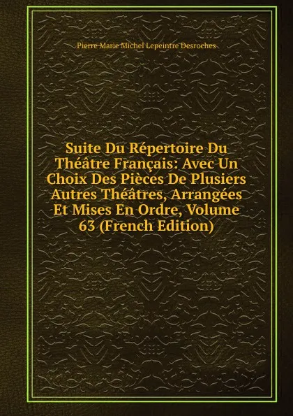 Обложка книги Suite Du Repertoire Du Theatre Francais: Avec Un Choix Des Pieces De Plusiers Autres Theatres, Arrangees Et Mises En Ordre, Volume 63 (French Edition), Pierre Marie Michel Lepeintre Desroches