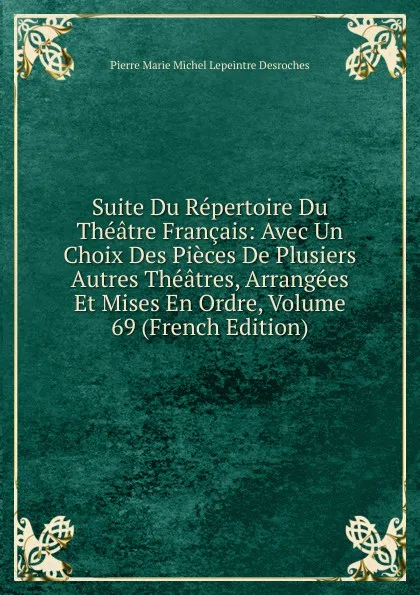 Обложка книги Suite Du Repertoire Du Theatre Francais: Avec Un Choix Des Pieces De Plusiers Autres Theatres, Arrangees Et Mises En Ordre, Volume 69 (French Edition), Pierre Marie Michel Lepeintre Desroches