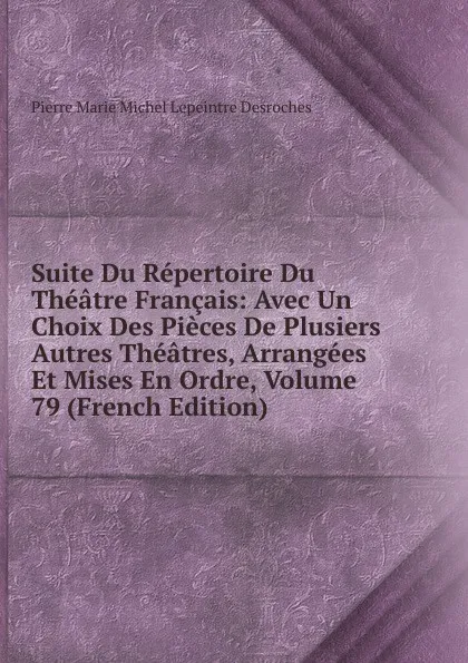 Обложка книги Suite Du Repertoire Du Theatre Francais: Avec Un Choix Des Pieces De Plusiers Autres Theatres, Arrangees Et Mises En Ordre, Volume 79 (French Edition), Pierre Marie Michel Lepeintre Desroches