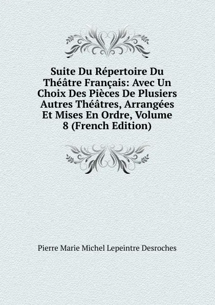 Обложка книги Suite Du Repertoire Du Theatre Francais: Avec Un Choix Des Pieces De Plusiers Autres Theatres, Arrangees Et Mises En Ordre, Volume 8 (French Edition), Pierre Marie Michel Lepeintre Desroches